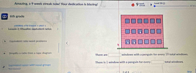 Amazing, a 9 week streak now! Your dedication is blazing! streak week Level 10① α750
6th grade
cOUse 5TH crADE , UNIT !
Lesson 2: Visualize equivalent ratios
Equivalent ratio word problems
Simplify a ratto from a tape diagram windows with a penguin for every 18 total windows.
There are □
There is 1 window with a penguin for every □
Equivent ratios with equal groups total windows.
Paat ecimed
2 of 4 Skip