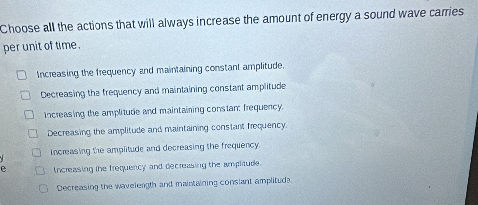 Choose all the actions that will always increase the amount of energy a sound wave carries
per unit of time.
Increasing the frequency and maintaining constant amplitude.
Decreasing the frequency and maintaining constant amplitude.
Increasing the amplitude and maintaining constant frequency.
Decreasing the amplitude and maintaining constant frequency.
Increasing the amplitude and decreasing the frequency
e Increasing the frequency and decreasing the amplitude.
Decreasing the wavelength and maintaining constant amplitude.