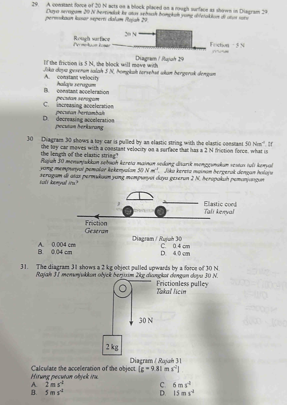 A constant force of 20 N acts on a block placed on a rough surface as shown in Diagram 29.
Daya seragam 20 N hertindak ke atas sebuah bongkah yang diletakkan di atus satu
permukaan kasar seperti dalum Rajah 29.
20 N
Rough surface Fiction - 5 N
Peomekaan koser
srtenm
Diagram / Rujuh 29
If the friction is 5 N, the block will move with
Jika daya geseran ialah 5 N, hongkah tersehut ukan bergerak dengan
A. constant velocity
halaju seragam
B. constant acceleration
pecutan seragam
C. increasing acceleration
pecutan hertambah
D. decreasing acceleration
pecutan berkurang
30 Diagram 30 shows a toy car is pulled by an elastic string with the elastic constant 50Nm^(-1). If
the toy car moves with a constant velocity on a surface that has a 2 N friction force. what is
the length of the elastic string?
Rajah 30 menunjukkan sebuah kereta mainan sedang ditarik menggunakan seutas tali kenyal
yang mempunyai pemalar kekenyalan 50Nm^(-1) Jika kereta mainan bergerak dengan halaju
seragam di atas permukuan yang mempunyai daya geseran 2 N. herapakah pemanjangan
tali kenyal itu?
Diagram / Rujah 30
A. 0.004 cm C. 0.4 cm
B. 0.04 cm D. 4.0 cm
31. The diagram 31 shows a 2 kg object pulled upwards by a force of 30 N.
Rajah 31 menunjukkan objck berjisim 2kg diangkat dengan daya 30 N.
Frictionless pulley
Takal licin
30 N
2 kg
Diagram / Rajah 31
Calculate the acceleration of the object. [g=9.81ms^(-2)]
Hitung pecutan objek itu.
A. 2ms^(-2) C. 6ms^(-2)
B. 5ms^(-2) D. 15ms^(-2)