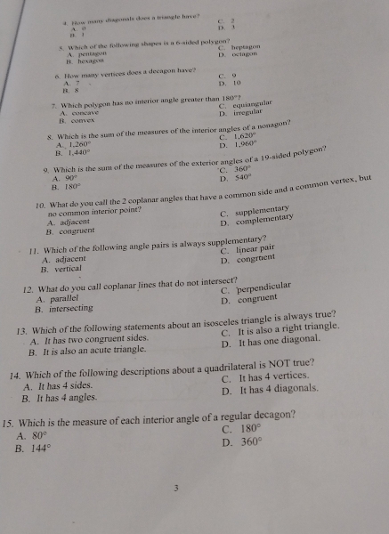 How many disgonals does a triangle have?
A. il
S beginarrayr 2 3endarray
5. Which of the following shapes is a 6 -sided polygon? C. heptagon
B. hexagon A. pentagon D. octagon
6. How many vertices does a decagon have? C. 9
B. 8 A. 7 D. 10
7. Which polygon has no interior angle greater than 180°?
C. equiangular
B. convex A. concave D. irregular
8. Which is the sum of the measures of the interior angles of a nonagon?
C. 1.620°
1,260°
D.
1,440°
9. Which is the sum of the measures of the exterior angles of a 19 -sided polygon? 1,960°
C. 360°
A. 90°
B. 180° D. 540°
10. What do you call the 2 coplanar angles that have a common side and a common vertex, but
A. adjacent no common interior point? C. supplementary
D. complementary
B. congruent
11. Which of the following angle pairs is always supplementary?
A. adjacent C. linear pair
B. vertical D. congruent
12. What do you call coplanar lines that do not intersect?
A. parallei
D. congruent C. perpendicular
B. intersecting
13. Which of the following statements about an isosceles triangle is always true?
A. It has two congruent sides. C. It is also a right triangle.
B. It is also an acute triangle. D. It has one diagonal.
14. Which of the following descriptions about a quadrilateral is NOT true?
A. It has 4 sides. C. It has 4 vertices.
B. It has 4 angles. D. It has 4 diagonals.
15. Which is the measure of each interior angle of a regular decagon?
C. 180°
A. 80°
B. 144°
D. 360°
3