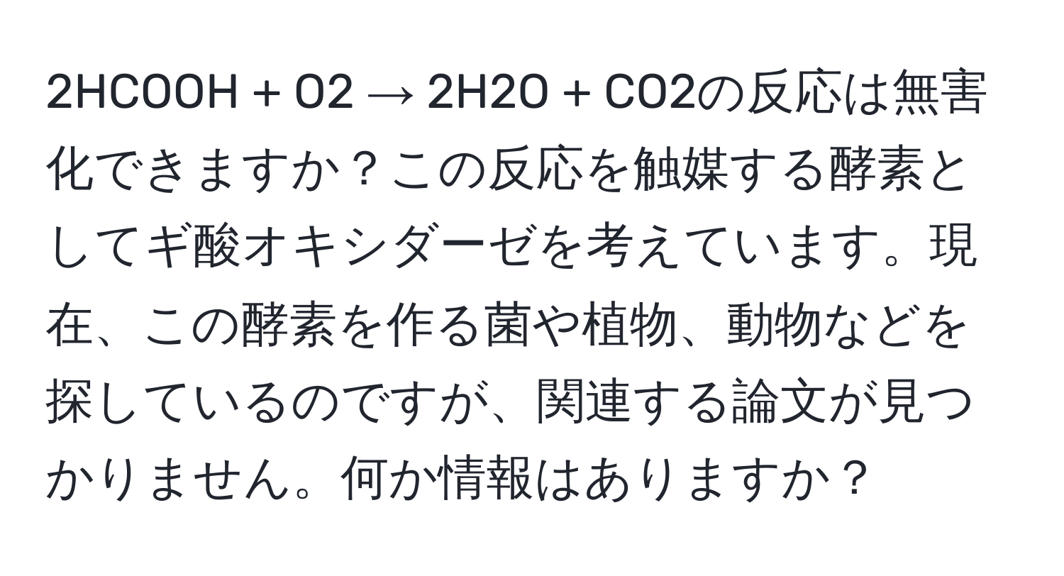 2HCOOH + O2 → 2H2O + CO2の反応は無害化できますか？この反応を触媒する酵素としてギ酸オキシダーゼを考えています。現在、この酵素を作る菌や植物、動物などを探しているのですが、関連する論文が見つかりません。何か情報はありますか？