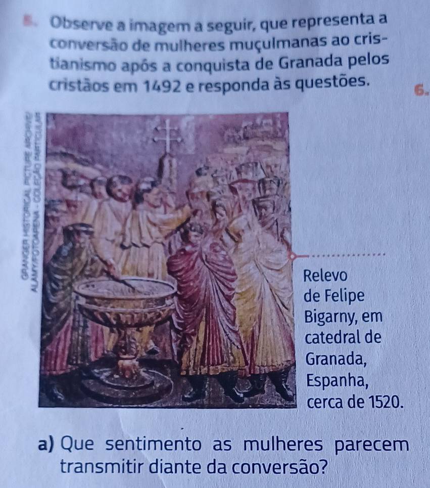 Observe a imagem a seguir, que representa a 
conversão de mulheres muçulmanas ao cris- 
tianismo após a conquista de Granada pelos 
cristãos em 1492 e responda às questões. 6. 
elevo 
e Felipe 
igarny, em 
atedral de 
ranada, 
Espanha, 
cerca de 1520. 
a) Que sentimento as mulheres parecem 
transmitir diante da conversão?