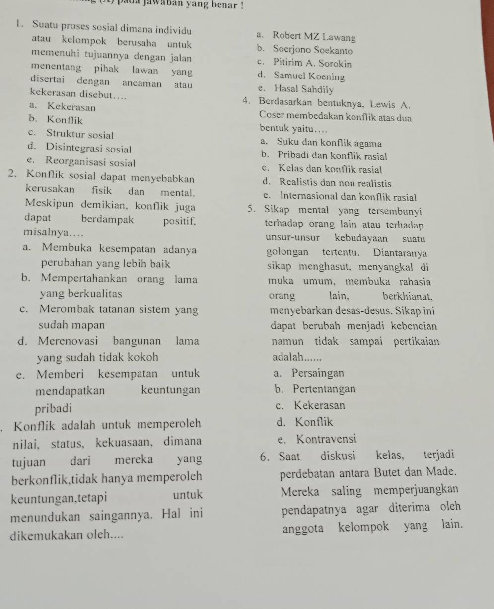 pada jawaban yang benar !
1. Suatu proses sosial dimana individu a. Robert MZ Lawang
atau kelompok berusaha untuk b. Soerjono Soekanto
memenuhi tujuannya dengan jalan c. Pitirim A. Sorokin
menentang pihak lawan yang d. Samuel Koening
disertai dengan ancaman atau e. Hasal Sahdily
kekerasan disebut….. 4. Berdasarkan bentuknya, Lewis A.
a. Kekerasan Coser membedakan konflik atas dua
b、 Konflik bentuk yaitu….
c. Struktur sosial a. Suku dan konflik agama
d. Disintegrasi sosial b. Pribadi dan konflik rasial
e. Reorganisasi sosial c. Kelas dan konflik rasial
2. Konflik sosial dapat menyebabkan d. Realistis dan non realistis
kerusakan  fisik dan mental. e. Internasional dan konflik rasial
Meskipun demikian, konflik juga 5. Sikap mental yang tersembunyi
dapat berdampak positif. terhadap orang lain atau terhadap 
misalnya… unsur-unsur kebudayaan suatu
a. Membuka kesempatan adanya golongan tertentu. Diantaranya
perubahan yang lebih baik sikap menghasut, menyangkal di
b. Mempertahankan orang lama muka umum, membuka rahasia
yang berkualitas orang lain, berkhianat,
c. Merombak tatanan sistem yang menyebarkan desas-desus. Sikap ini
sudah mapan dapat berubah menjadi kebencian
d. Merenovasi bangunan lama namun tidak sampai pertikaian
yang sudah tidak kokoh adalah......
e. Memberi kesempatan untuk a. Persaingan
mendapatkan keuntungan b. Pertentangan
pribadi c. Kekerasan
. Konflik adalah untuk memperoleh d. Konflik
nilai， status, kekuasaan， dimana e. Kontravensi
tujuan dari mereka yang 6. Saat diskusi kelas, terjadi
berkonflik,tidak hanya memperoleh perdebatan antara Butet dan Made.
keuntungan,tetapi untuk Mereka saling memperjuangkan
menundukan saingannya. Hal ini pendapatnya agar diterima oleh
dikemukakan oleh.... anggota kelompok yang lain.