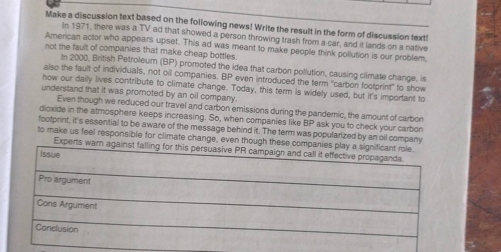 Make a discussion text based on the following news! Write the result in the form of discussion text! 
In 1971, there was a TV ad that showed a person throwing trash from a car, and it lands on a native 
American actor who appears upset. This ad was meant to make people think pollution is our problem, 
not the fault of companies that make cheap bottles. 
In 2000, British Petroleum (BP) promoted the idea that carbon pollution, causing climate change, is 
also the fault of individuals, not oil companies. BP even introduced the term “carbon footprint” to show 
how our daily lives contribute to climate change. Today, this term is widely used, but it's important to 
understand that it was promoted by an oil company. 
Even though we reduced our travel and carbon emissions during the pandemic, the amount of carbon 
dioxide in the atmosphere keeps increasing. So, when companies like BP ask you to check your carbon 
footprint, it's essential to be aware of the message behind it. The term was popularized by an oil company 
to make us feel responsible for climate change, even though these comp 
Experts warn ag