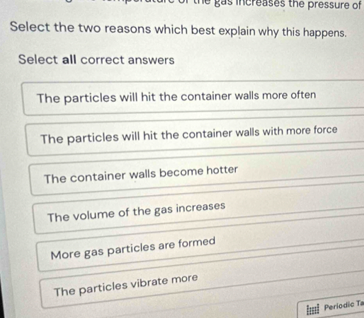 gas increases the pressure of 
Select the two reasons which best explain why this happens.
Select all correct answers
The particles will hit the container walls more often
The particles will hit the container walls with more force
The container walls become hotter
The volume of the gas increases
More gas particles are formed
The particles vibrate more
Periodic Ta