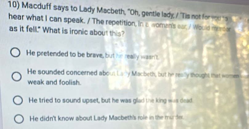 Macduff says to Lady Macbeth, "Oh, gentle lady, / "Tis not for you o 
hear what I can speak. / The repetition, in a woman's ear / Would murder 
as it fell." What is ironic about this?
He pretended to be brave, but he really wasn't.
He sounded concerned about Lady Macbeth, but he really thought that woren
weak and foolish.
He tried to sound upset, but he was glad the king was dead.
He didn't know about Lady Macbeth's role in the murder.