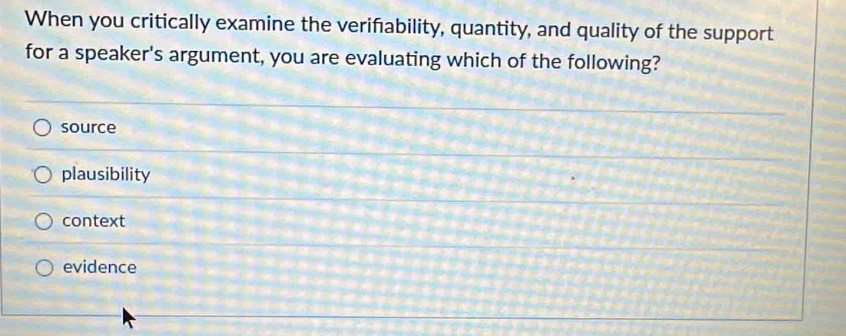 When you critically examine the verifability, quantity, and quality of the support
for a speaker's argument, you are evaluating which of the following?
source
plausibility
context
evidence