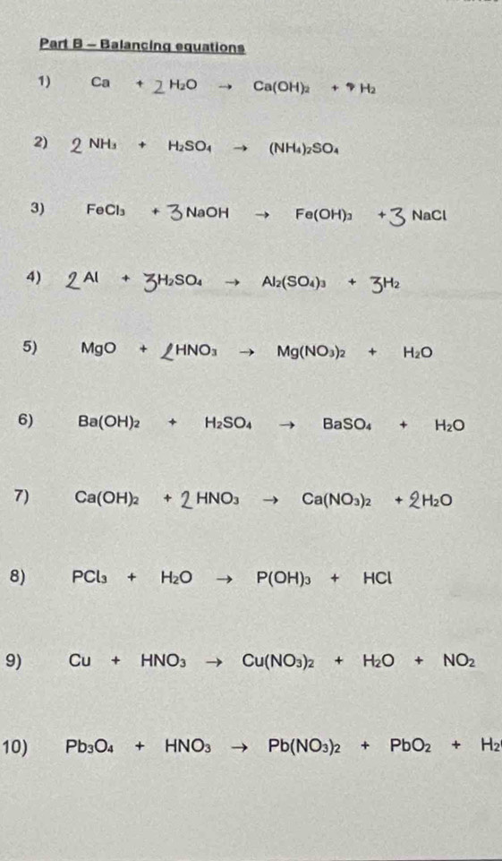 Balancing equations 
1) Ca+2H_2Oto Ca(OH)_2+uparrow H_2
2) 2NH_3+H_2SO_4to (NH_4)_2SO_4
3) FeCl_3+3NaOHto Fe(OH)_3+3 lac C
4) 2Al+3H_2SO_4to Al_2(SO_4)_3+3H_2
5) MgO+∠ HNO_3to Mg(NO_3)_2+H_2O
6) Ba(OH)_2+H_2SO_4to BaSO_4+H_2O
7) Ca(OH)_2+2HNO_3to Ca(NO_3)_2+2H_2O
8) PCl_3+H_2Oto P(OH)_3+HCl
9) Cu+HNO_3to Cu(NO_3)_2+H_2O+NO_2
10) Pb_3O_4+HNO_3to Pb(NO_3)_2+PbO_2+H_2