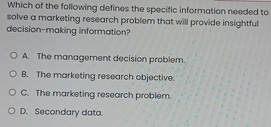 Which of the following defines the specific information needed to
solve a marketing research problem that will provide insightful
decision-making information?
A. The management decision problem.
B. The marketing research objective.
C. The marketing research problem.
D. Secondary data.