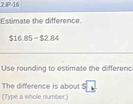 IP-16 
Estimate the difference.
$16,85 -$2,84
Use rounding to estimate the differenc 
The difference is about $
(Type a whole number.)