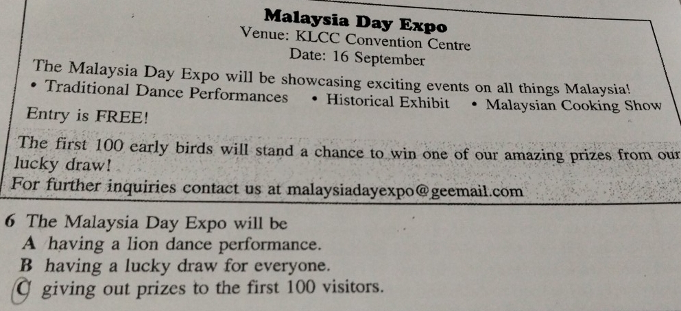 Malaysia Day Expo
Venue: KLCC Convention Centre
Date: 16 September
The Malaysia Day Expo will be showcasing exciting events on all things Malaysia!
Traditional Dance Performances • Historical Exhibit • Malaysian Cooking Show
Entry is FREE!
The first 100 early birds will stand a chance to win one of our amazing prizes from our
lucky draw!
For further inquiries contact us at malaysiadayexpo@geemail.com
6 The Malaysia Day Expo will be
A having a lion dance performance.
B having a lucky draw for everyone.
C giving out prizes to the first 100 visitors.