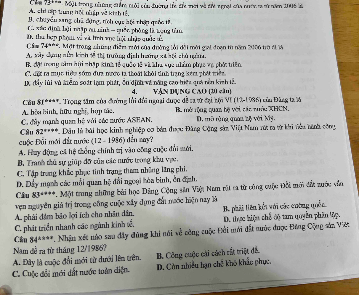 Cầu 73***. Một trong những điểm mới của đường lối đồi mới về đối ngoại của nước ta từ năm 2006 là
A. chỉ tập trung hội nhập về kinh tế.
B. chuyển sang chủ động, tích cực hội nhập quốc tế.
C. xác định hội nhập an ninh - quốc phòng là trọng tâm.
D. thu hẹp phạm vi và lĩnh vực hội nhập quốc tế.
Câu 74^(**) *. Một trong những điểm mới của đường lối đồi mới giai đoạn từ năm 2006 trở đi là
A. xây dựng nền kinh tế thị trường định hướng xã hội chủ nghĩa.
B. đặt trọng tâm hội nhập kinh tế quốc tế và khu vực nhằm phục vụ phát triển.
C. đặt ra mục tiêu sớm đưa nước ta thoát khỏi tình trạng kém phát triển.
D. đầy lùi và kiểm soát lạm phát, ổn định và nâng cao hiệu quả nền kinh tế.
4.  VậN DỤNG CAO (20 câu)
Câu 81^(****) *. Trọng tâm của đường lối đối ngoại được đề ra từ đại hội VI (12-1986) của Đảng ta là
A. hòa bình, hữu nghị, hợp tác. B. mở rộng quan hệ với các nước XHCN.
C. đầy mạnh quan hệ với các nước ASEAN. D. mở rộng quan hệ với Mỹ.
Câu 82^(***). Đâu là bài học kinh nghiệp cơ bản được Đảng Cộng sản Việt Nam rút ra từ khi tiến hành công
cuộc Đổi mới đất nước (12 - 1986) đến nay?
A. Huy động cả hệ thống chính trị vào công cuộc đổi mới.
B. Tranh thủ sự giúp đỡ của các nước trong khu vực.
C. Tập trung khắc phục tình trạng tham nhũng lãng phí.
D. Đầy mạnh các mối quan hệ đối ngoại hòa bình, ổn định.
Câu 83^(x^ast). Một trong những bài học Đảng Cộng sản Việt Nam rút ra từ công cuộc Đồi mới đất nước vẫn
vện nguyên giá trị trong công cuộc xây dựng đất nước hiện nay là
A. phải đảm bảo lợi ích cho nhân dân. B. phải liên kết với các cường quốc.
C. phát triển nhanh các ngành kinh tế. D. thực hiện chế độ tam quyền phân lập.
Câu 84^(****) T. Nhận xét nào sau đây đúng khi nói về công cuộc Đổi mới đất nước được Đảng Cộng sản Việt
Nam đề ra từ tháng 12/1986?
A. Đây là cuộc đổi mới từ dưới lên trên. B. Công cuộc cải cách rất triệt để.
C. Cuộc đồi mới đất nước toàn diện. D. Còn nhiều hạn chế khó khắc phục.