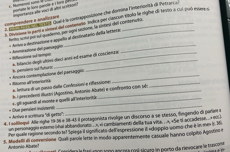 men
c. Numerosi sono lê Ll
portate le loro parole e i loro pell .
importanza alle voci di altri scrittori?
2. Pa Pass Na trestrol Qual è la contrapposizione che domina l'interiorità di Petrarca?
comprendere e analizzare
3. Divisione in parti e sintesi del contenuto Indica per ciascun titolo le righe di testo a cui può essere ri
ferito; scrivi poi sul quaderno, per ogni sezione, la sintesi del contenuto.
_
Arrivo a destinazione e appello al destinatario della lettera:
Ammirazione del paesaggio:
Riflessione sul tempo:
a. bilancio degli ultimi dieci anni ed esame di coscienza:
b. pensiero sul futuro:
Ancora contemplazione del paesaggio:_
Ritorno all’interiorità:
a. lettura di un passo dalle Confessioni e riflessione:_
b. i precedenti illustri (Agostino, Antonio Abate) e confronto con sé:
c. gli sguardi al monte e quelli all’interiorità:
Due pensieri insistenti:
_
4. I soliloqui Alle righe 19-36 e 38-43 il protagonista rivolge un discorso a se stesso, fingendo di parlare a Arrivo e scrittura “di getto”:
un personaggio esterno («hai abbandonato…», «i cambiamenti della tua vita… », «Se ti accadesse…» ecc.).
Per quale ragione secondo te? Spiega il significato dell’espressione il «doppio uomo che è in me» (r. 36).
5. Modelli di conversione Quali parole lette in modo apparentemente casuale hanno colpito Agostino e
Antonio Abate?
C  a n sidera  le frasi r p on sono ançora cosí sicuro in porto da rievocare le trascorse