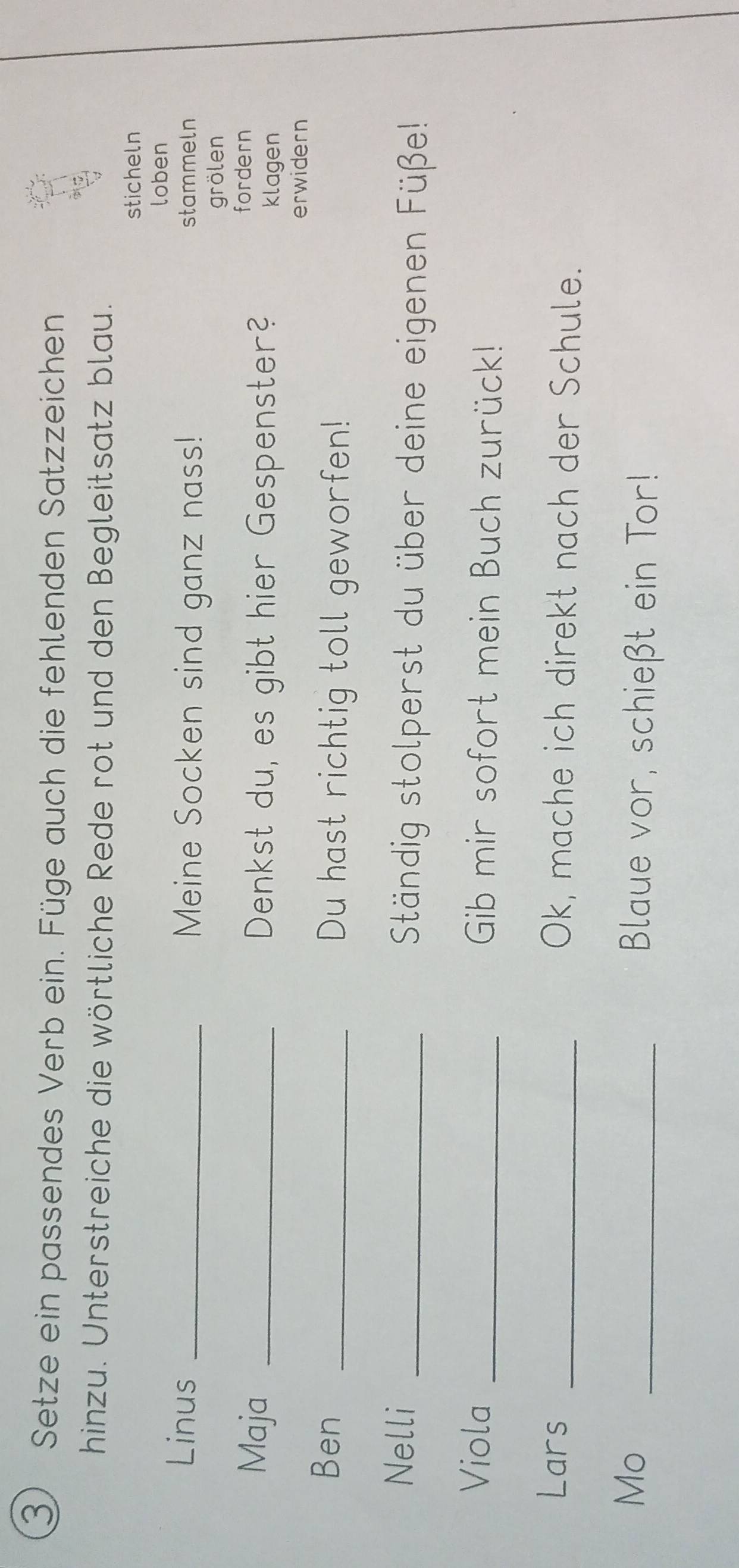 Setze ein passendes Verb ein. Füge auch die fehlenden Satzzeichen 
hinzu. Unterstreiche die wörtliche Rede rot und den Begleitsatz blau. 
sticheln 
loben 
Linus _Meine Socken sind ganz nass! stammeln 
grölen 
fordern 
Maja _Denkst du, es gibt hier Gespenster? klagen 
erwidern 
Ben _Du hast richtig toll geworfen! 
Nelli _ Ständig stolperst du über deine eigenen Füße! 
Viola _Gib mir sofort mein Buch zurück! 
Lars _Ok, mache ich direkt nach der Schule. 
Mo _Blaue vor, schießt ein Tor!