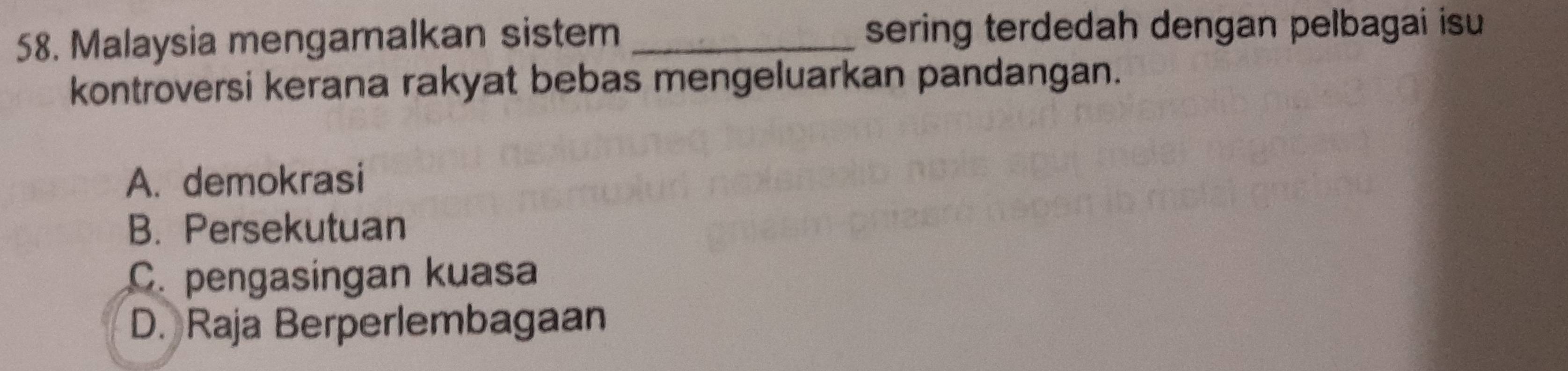 Malaysia mengamalkan sistem _sering terdedah dengan pelbagai isu
kontroversi kerana rakyat bebas mengeluarkan pandangan.
A. demokrasi
B. Persekutuan
C. pengasingan kuasa
D. Raja Berperlembagaan