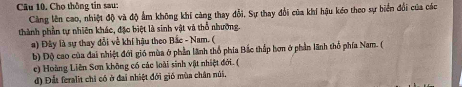 Cho thông tin sau:
Càng lên cao, nhiệt độ và độ ẩm không khí càng thay đổi. Sự thay đổi của khí hậu kéo theo sự biến đổi của các
thành phần tự nhiên khác, đặc biệt là sinh vật và thổ nhưỡng.
a) Đây là sự thay đổi về khí hậu theo Bắc - Nam. (
b) Độ cao của đai nhiệt đới gió mùa ở phần lãnh thổ phía Bắc thấp hơn ở phần lãnh thổ phía Nam. (
c) Hoàng Liên Sơn không có các loài sinh vật nhiệt đới. (
d) Đất feralit chỉ có ở đai nhiệt đới gió mùa chân núi.