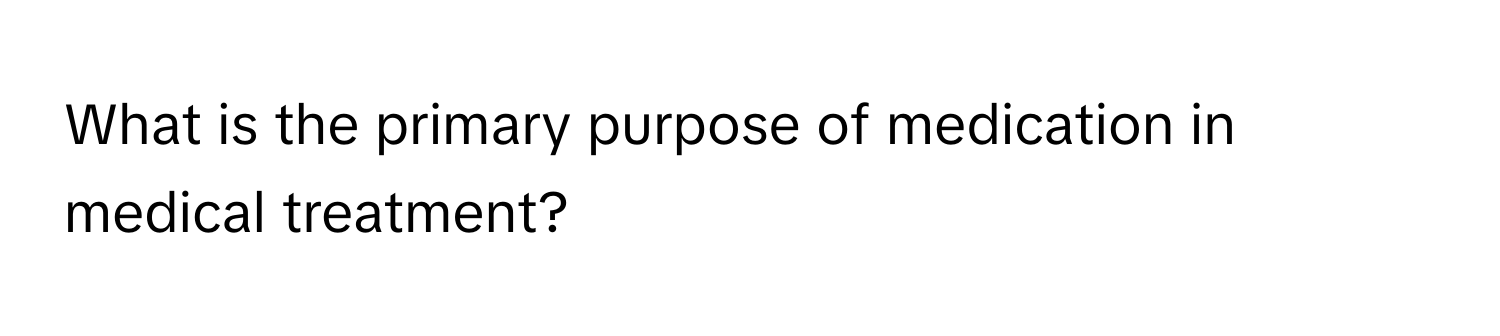 What is the primary purpose of medication in medical treatment?