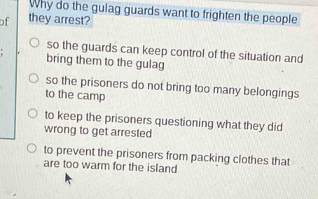 Why do the gulag guards want to frighten the people
of they arrest?
so the guards can keep control of the situation and
bring them to the gulag
so the prisoners do not bring too many belongings
to the camp
to keep the prisoners questioning what they did
wrong to get arrested
to prevent the prisoners from packing clothes that
are too warm for the island