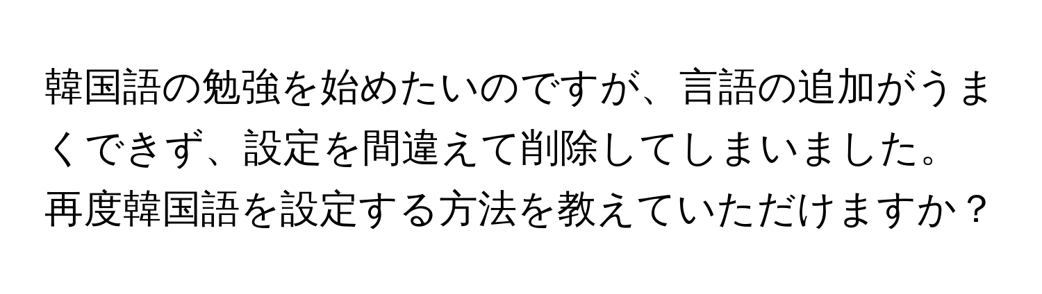 韓国語の勉強を始めたいのですが、言語の追加がうまくできず、設定を間違えて削除してしまいました。再度韓国語を設定する方法を教えていただけますか？