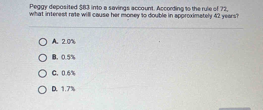 Peggy deposited $83 into a savings account. According to the rule of 72,
what interest rate will cause her money to double in approximately 42 years?
A. 2.0%
B. 0.5%
C. 0.6%
D. 1.7%