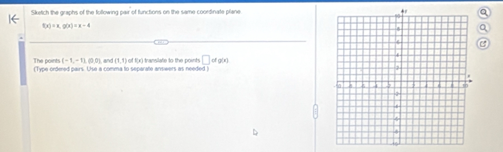 Sketch the graphs of the following pair of functions on the same coordinate plane. a
f(x)=x, g(x)=x-4
Q 
C 
The points (-1,-1),(0,0) and (1,1) of f(x) translate to the points □ ofg(x)
(Type ordered pairs. Use a comma to separate answers as needed.)