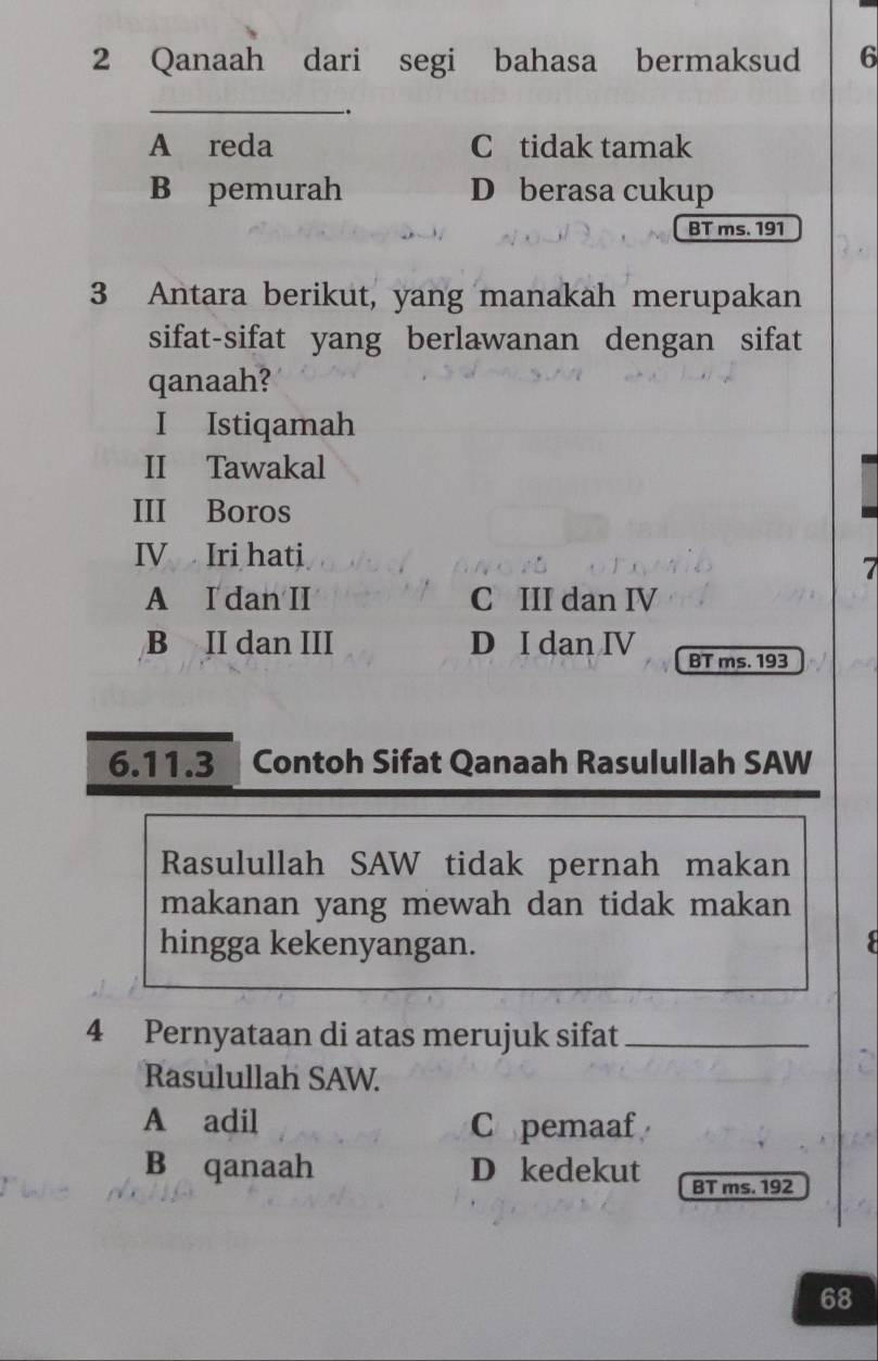 Qanaah dari segi bahasa bermaksud 6
_.
A reda C tidak tamak
B pemurah D berasa cukup
BT ms. 191
3 Antara berikut, yang manakah merupakan
sifat-sifat yang berlawanan dengan sifat
qanaah?
I Istiqamah
II Tawakal
III Boros
IV Iri hati
7
A I dan II C III dan IV
B II dan III D I dan IV BT ms. 193
6.11.3 Contoh Sifat Qanaah Rasulullah SAW
Rasulullah SAW tidak pernah makan
makanan yang mewah dan tidak makan
hingga kekenyangan. :
4 Pernyataan di atas merujuk sifat_
Rasulullah SAW.
A adil Copemaaf
B qanaah D kedekut BT ms. 192
68