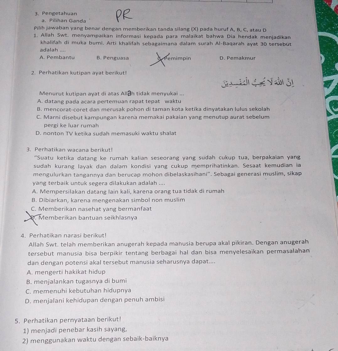 Pengetahuan
a. Pilihan Ganda
Pilih jawaban yang benar dengan memberikan tanda silang (X) pada huruf A, B, C, atau D
1. Allah Swt. menyampaikan informasi kepada para malaikat bahwa Dia hendak menjadikan
khalifah di muka bumi. Arti khalifah sebagaimana dalam surah Al-Baqarah ayat 30 tersebut
adalah ....
A. Pembantu B. Penguasa a Pemimpin D. Pemakmur
2. Perhatikan kutipan ayat berikut!
Menurut kutipan ayat di atas All h tidak menyukai ...
A. datang pada acara pertemuan rapat tepat waktu
B. mencorat-coret dan merusak pohon di taman kota ketika dinyatakan lulus sekolah
C. Marni disebut kampungan karena memakai pakaian yang menutup aurat sebelum
pergi ke luar rumah
D. nonton TV ketika sudah memasuki waktu shalat
3. Perhatikan wacana berikut!
“Suatu ketika datang ke rumah kalian seseorang yang sudah cukup tua, berpakaian yang
sudah kurang layak dan dalam kondisi yang cukup memprihatinkan. Sesaat kemudian ia
mengulurkan tangannya dan berucap mohon dibelaskasihani”. Sebagai generasi muslim, sikap
yang terbaik untuk segera dilakukan adalah ....
A. Mempersilakan datang lain kali, karena orang tua tidak di rumah
B. Dibiarkan, karena mengenakan simbol non muslim
C. Memberikan nasehat yang bermanfaat. Memberikan bantuan seikhlasnya
4. Perhatikan narasi berikut!
Allah Swt. telah memberikan anugerah kepada manusia berupa akal pikiran. Dengan anugerah
tersebut manusia bisa berpikir tentang berbagai hal dan bisa menyelesaikan permasalahan
dan dengan potensi akal tersebut manusia seharusnya dapat....
A. mengerti hakikat hidup
B. menjalankan tugasnya di bumi
C. memenuhi kebutuhan hidupnya
D. menjalani kehidupan dengan penuh ambisi
5. Perhatikan pernyataan berikut!
1) menjadi penebar kasih sayang,
2) menggunakan waktu dengan sebaik-baiknya