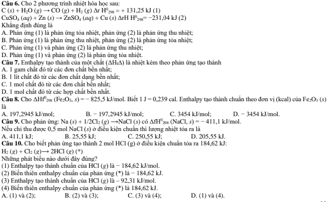 Cho 2 phương trình nhiệt hóa học sau:
C(s)+H_2O(g)to CO(g)+H_2(g)Delta rH^0_298=+131.25kJ(1)
CuSO_4(aq)+Zn(s)to ZnSO_4(aq)+Cu(s)Delta rHH^0_298=-231,04kJ(2)
Khẳng định đúng là
A. Phản ứng (1) là phản ứng tỏa nhiệt, phản ứng (2) là phản ứng thu nhiệt;
B. Phản ứng (1) là phản ứng thu nhiệt, phản ứng (2) là phản ứng tỏa nhiệt;
C. Phản ứng (1) và phản ứng (2) là phản ứng thu nhiệt;
D. Phản ứng (1) và phản ứng (2) là phản ứng tỏa nhiệt.
Câu 7. Enthalpy tạo thành của một chất (△ H_f△ ) là nhiệt kẻm theo phản ứng tạo thành
A. 1 gam chất đó từ các đơn chất bền nhất;
B. 1 lt chất đó từ các đơn chất dạng bền nhất;
C. 1 mol chất đó từ các đơn chất bền nhất:
D. 1 mol chất đó từ các hợp chất bền nhất.
Câu 8. Cho △ Hf^0_298(Fe_2O_3,s)=-825 ,5 kJ/mol. Biết 1J=0,239cal. Enthalpy tạo thành chuẩn theo đơn vi(kcal 1 ciaFe_2O_3(s)
là
A. 197,2945 kJ/mol; B. − 197,2945 kJ/mol; C. 3454 kJ/mol; D. − 3454 kJ/mol.
Câu 9. Cho phản ứng: Na Na(s)+1/2Cl_2(g)to NaCl(s) CO △ fH^0_298(NaCl,s)=-411 ,1 kJ/mol.
Nếu chỉ thu được 0,5 mol NaCl (s) ở điều kiện chuẩn thì lượng nhiệt tỏa ra là
A. 411,1 kJ; B. 25,55 kJ; C. 250,55 kJ; D. 205,55 kJ.
Câu 10. Cho biết phản ứng tạo thành 2 mol HCl (g) ở điều kiện chuẩn tỏa ra 184,62 kJ:
H_2(g)+Cl_2(g)to 2HCl(g)(*)
Những phát biều nào dưới đây đúng?
(1) Enthalpy tạo thành chuẩn của HCl (g) là − 184,62 kJ/mol.
(2) Biển thiên enthalpy chuẩn của phản ứng (*) là − 184,62 kJ.
(3) Enthalpy tao thành chuẩn của HCl (g) là - 92,31 kJ/mol
(4) Biến thiên enthalpy chuẩn của phản ứng (*) là 184,62 kJ.
A. (1) và (2); B. (2) và (3); C. (3) và (4); D. (1) và (4).