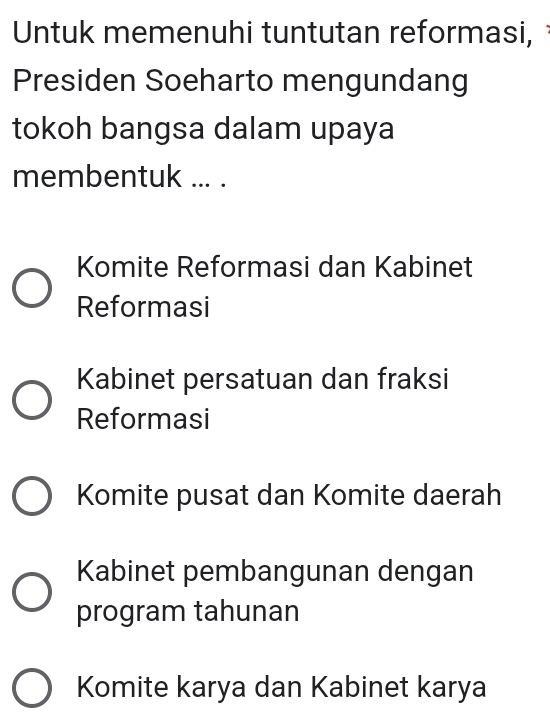 Untuk memenuhi tuntutan reformasi,
Presiden Soeharto mengundang
tokoh bangsa dalam upaya
membentuk ... .
Komite Reformasi dan Kabinet
Reformasi
Kabinet persatuan dan fraksi
Reformasi
Komite pusat dan Komite daerah
Kabinet pembangunan dengan
program tahunan
Komite karya dan Kabinet karya