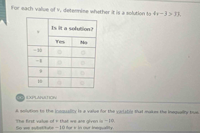 For each value of v, determine whether it is a solution to 4v-3>33, 
∞ EXPLANATION 
A solution to the inequality is a value for the variable that makes the inequality true. 
The first value of v that we are given is -10. 
So we substitute -10 for v in our inequality.