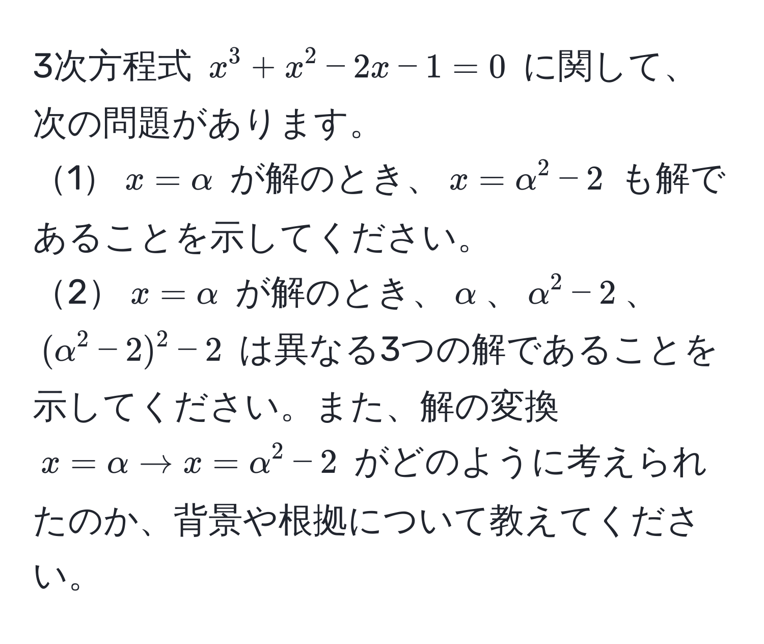 3次方程式 $x^3 + x^2 - 2x - 1 = 0$ に関して、次の問題があります。  
1$x = alpha$ が解のとき、$x = alpha^2 - 2$ も解であることを示してください。  
2$x = alpha$ が解のとき、$alpha$、$alpha^2 - 2$、$(alpha^2 - 2)^2 - 2$ は異なる3つの解であることを示してください。また、解の変換 $x = alpha arrow x = alpha^2 - 2$ がどのように考えられたのか、背景や根拠について教えてください。