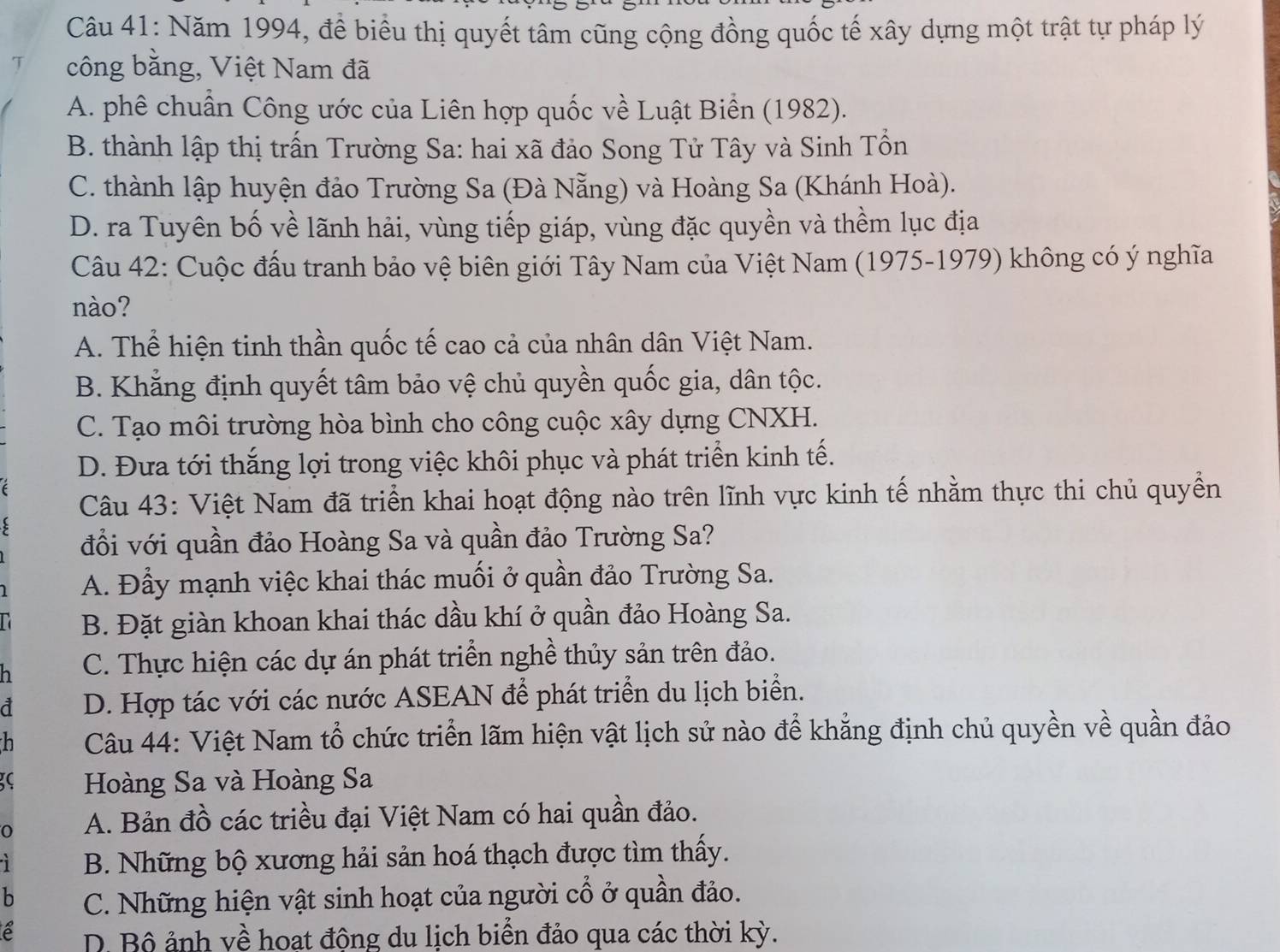 Năm 1994, để biểu thị quyết tâm cũng cộng đồng quốc tế xây dựng một trật tự pháp lý
T công bằng, Việt Nam đã
A. phê chuẩn Công ước của Liên hợp quốc về Luật Biển (1982).
B. thành lập thị trấn Trường Sa: hai xã đảo Song Tử Tây và Sinh Tổn
C. thành lập huyện đảo Trường Sa (Đà Nẵng) và Hoàng Sa (Khánh Hoà).
D. ra Tuyên bố về lãnh hải, vùng tiếp giáp, vùng đặc quyền và thềm lục địa
Câu 42: Cuộc đấu tranh bảo vệ biên giới Tây Nam của Việt Nam (1975-1979) không có ý nghĩa
nào?
A. Thể hiện tinh thần quốc tế cao cả của nhân dân Việt Nam.
B. Khẳng định quyết tâm bảo vệ chủ quyền quốc gia, dân tộc.
C. Tạo môi trường hòa bình cho công cuộc xây dựng CNXH.
D. Đưa tới thắng lợi trong việc khôi phục và phát triển kinh tế.
Câu 43: Việt Nam đã triển khai hoạt động nào trên lĩnh vực kinh tế nhằm thực thi chủ quyền
đổi với quần đảo Hoàng Sa và quần đảo Trường Sa?
A. Đầy mạnh việc khai thác muối ở quần đảo Trường Sa.
B. Đặt giàn khoan khai thác dầu khí ở quần đảo Hoàng Sa.
h C. Thực hiện các dự án phát triển nghề thủy sản trên đảo.
a D. Hợp tác với các nước ASEAN để phát triển du lịch biển.
h  Câu 44: Việt Nam tổ chức triển lãm hiện vật lịch sử nào để khẳng định chủ quyền về quần đảo
C Hoàng Sa và Hoàng Sa
O A. Bản đồ các triều đại Việt Nam có hai quần đảo.
B. Những bộ xương hải sản hoá thạch được tìm thấy.
b C. Những hiện vật sinh hoạt của người cổ ở quần đảo.
é D. Bộ ảnh về hoat động du lịch biển đảo qua các thời kỳ.