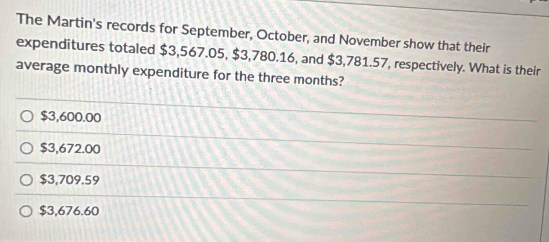 The Martin's records for September, October, and November show that their
expenditures totaled $3,567.05, $3,780.16, and $3,781.57, respectively. What is their
average monthly expenditure for the three months?
$3,600.00
$3,672.00
$3,709.59
$3,676.60