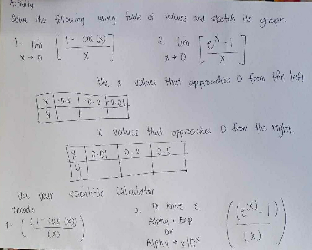 Activity 
Solve the following using table of values and sketen its graph 
7 limlimits _xto 0[ (1-cos (x))/x ]
lim _xto 0[ (e^x-1)/x ]
the x values that approaches o from the leff
x values that approaches 0 from the right. 
use your saentific calculator 
incode 2. To have e 
1. ( ((1-cos (x)))/(x) )
Alpha-Exp ( ((e^((x))-1))/(x) )
or 
Alpha^** 10^x