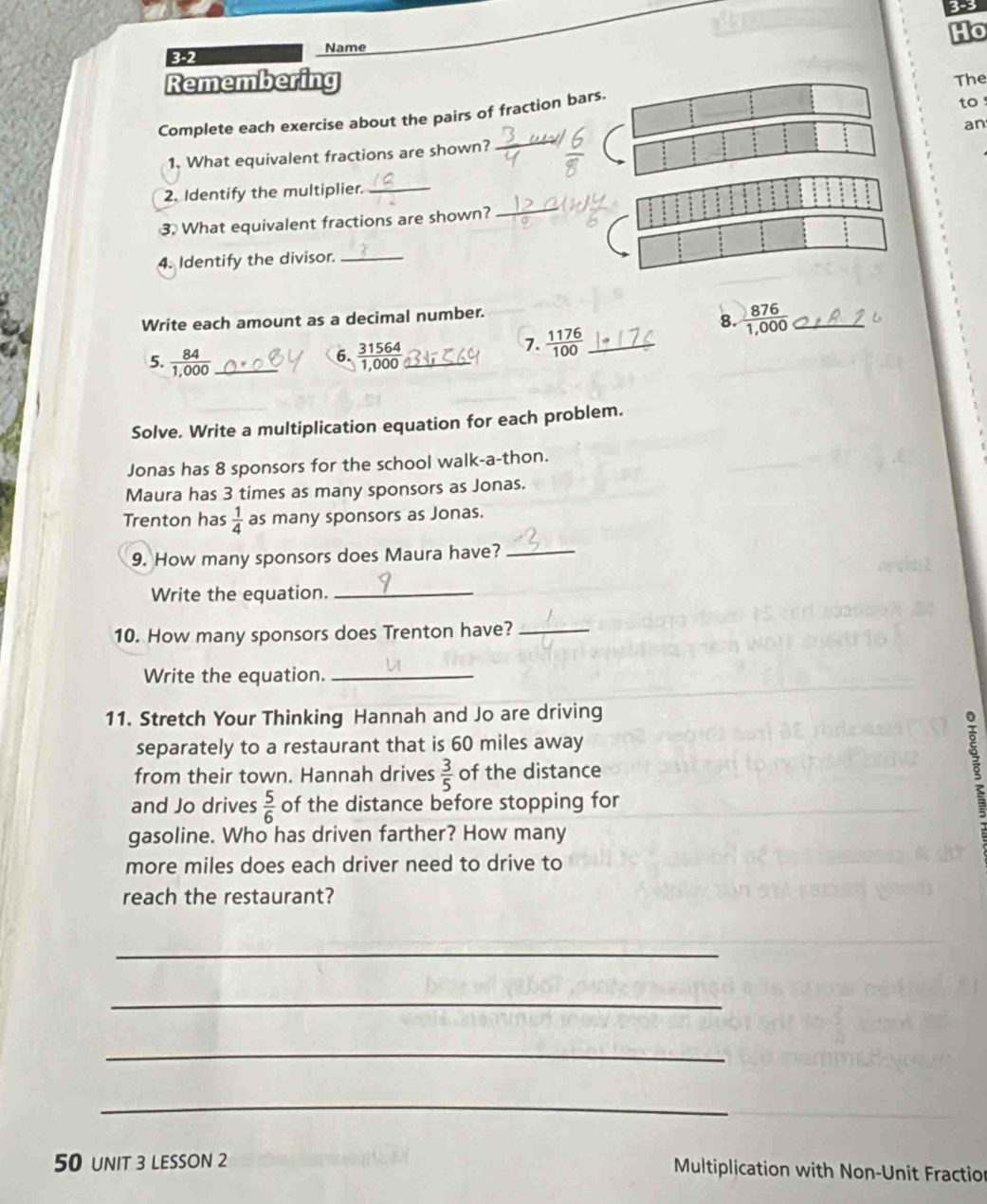 3-3 
Ho 
Name 
352 
Remembering 
to ! 
Complete each exercise about the pairs of fraction bars. The 
an 
1. What equivalent fractions are shown? 
2. Identify the multiplier._ 
3. What equivalent fractions are shown? 
4. Identify the divisor._ 
Write each amount as a decimal number. 
8.  876/1,000  _ 
6. 
5.  84/1,000  _  31564/1,000  _ 
1.  1176/100  _ 
Solve. Write a multiplication equation for each problem. 
Jonas has 8 sponsors for the school walk-a-thon. 
Maura has 3 times as many sponsors as Jonas. 
Trenton has  1/4  as many sponsors as Jonas. 
9. How many sponsors does Maura have?_ 
Write the equation._ 
10. How many sponsors does Trenton have?_ 
Write the equation._ 
11. Stretch Your Thinking Hannah and Jo are driving 
separately to a restaurant that is 60 miles away 
from their town. Hannah drives  3/5  of the distance 
and Jo drives  5/6  of the distance before stopping for 
gasoline. Who has driven farther? How many 
more miles does each driver need to drive to 
reach the restaurant? 
_ 
_ 
_ 
_ 
50 unIt 3 LESSON 2 Multiplication with Non-Unit Fraction