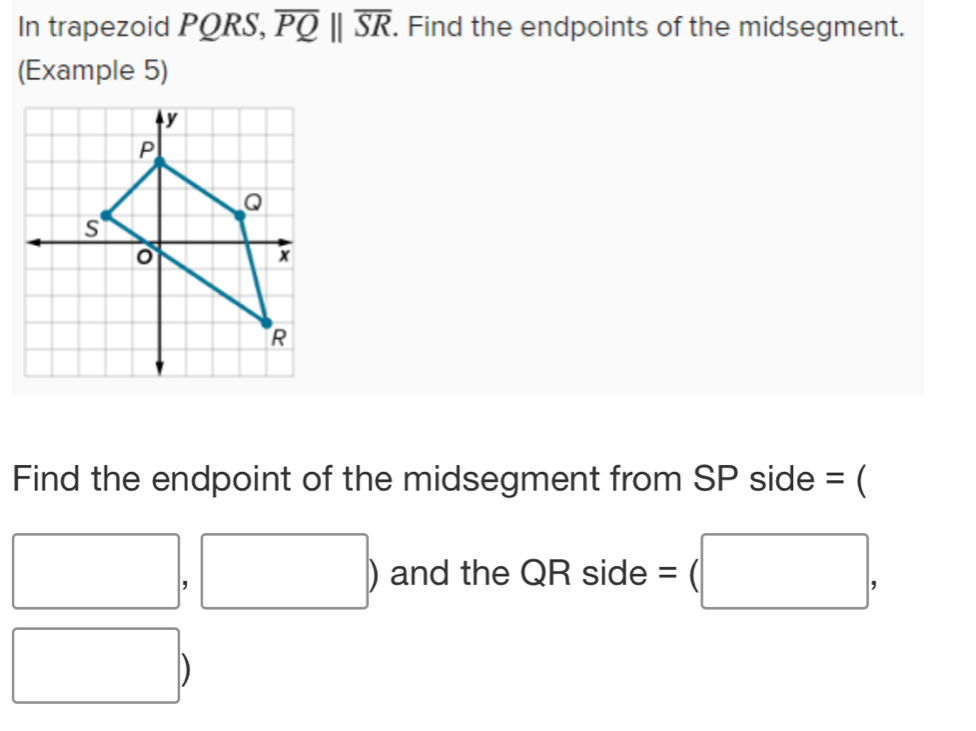 In trapezoid PQRS, overline PQ||overline SR. Find the endpoints of the midsegment. 
(Example 5) 
Find the endpoint of the midsegment from SP side = (
□ , □ ) and the QR side =(□ , 
□ 
D