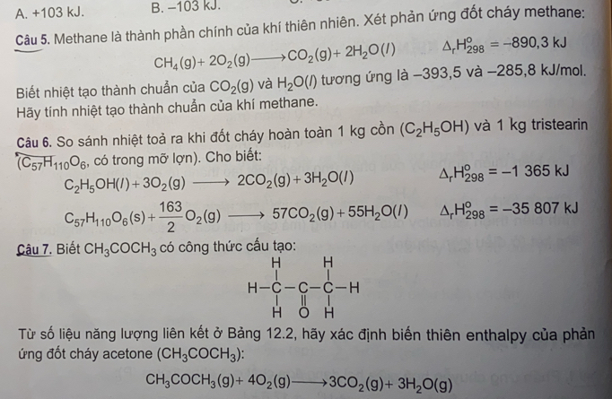 A. +103 kJ. B. −103 kJ.
Câu 5. Methane là thành phần chính của khí thiên nhiên. Xét phản ứng đốt cháy methane:
CH_4(g)+2O_2(g)to CO_2(g)+2H_2O(l) △ _rH_(298)°=-890,3kJ
Biết nhiệt tạo thành chuẩn của CO_2(g) và H_2O(l) tương ứng là −393,: 5va -285,8 kJ/mol.
Hãy tính nhiệt tạo thành chuẩn của khí methane.
Câu 6. So sánh nhiệt toả ra khi đốt cháy hoàn toàn 1 kg cồn (C_2H_5OH) và 1 kg tristearin
(C_57H_110O_6 , có trong mỡ lợn). Cho biết:
C_2H_5OH(l)+3O_2(g)to 2CO_2(g)+3H_2O(l) △ _rH_(298)°=-1365kJ
C_57H_110O_6(s)+ 163/2 O_2(g)to 57CO_2(g)+55H_2O(l) △ _rH_(298)^o=-35807kJ
Cậu 7. Biết CH_3COCH_3 có công thức cấu tạo:
Từ số liệu năng lượng liên kết ở Bảng 12.2, hãy xác định biến thiên enthalpy của phản
ứng đốt cháy acetone (CH_3COCH_3):
CH_3COCH_3(g)+4O_2(g)to 3CO_2(g)+3H_2O(g)