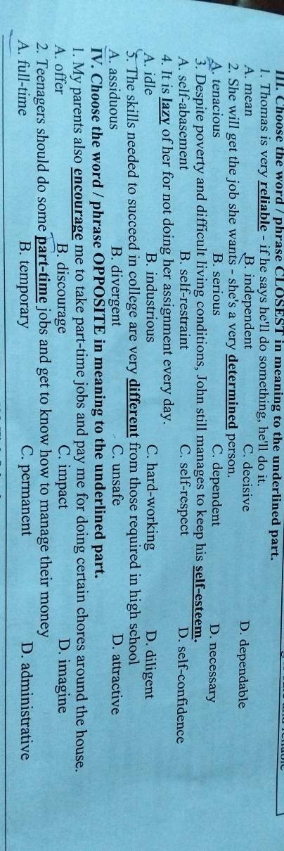 Choose the word / phrase CLOSEST in meaning to the underlined part.
1. Thomas is very reliable - if he says he'll do something, he'll do it.
A. mean B. independent C. decisive D. dependable
2. She will get the job she wants - she's a very determined person.
A. tenacious B. serious C. dependent
D. necessary
3. Despite poverty and difficult living conditions, John still manages to keep his self-esteem.
A. self-abasement B. self-restraint C. self-respect D. self-confidence
4. It is lazy of her for not doing her assignment every day.
A. idle B. industrious C. hard-working D. diligent
5. The skills needed to succeed in college are very different from those required in high school
A. assiduous B. divergent C. unsafe D. attractive
IV. Choose the word / phrase OPPOSITE in meaning to the underlined part.
1. My parents also encourage me to take part-time jobs and pay me for doing certain chores around the house.
A. offer B. discourage C. impact D. imagine
2. Teenagers should do some part-time jobs and get to know how to manage their money
A. full-time B. temporary C. permanent D. administrative