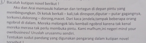 Bacalah kutipan novel berikut ! 
Aku dan Arai memasuki halaman dan tertegun di depan pintu yang 
membingungkan. Di ketuk berkali - kali,tak direspon,diputar - putar gagangnya, 
terkunci,didorong - dorong,macet. Dari kaca jendela,tampak beberapa orang 
ngobrol di dalam. Mereka melongok lalu kembali ngobrol karena tak kenal 
mereka merasa tak perlu membuka pintu. Kami mafhum,ini negeri mind your 
ownbusiness! Uruslah urusanmu sendiri. 
Tentukan sudut pandang yang digunakan pengarang dalam kutipan novel 
tersebut !