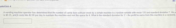 uestion 4 
A vending machine operator has determined that the number of candy bars sold per week by a certain machine is a random variable with mean 125 and standard deviation 7. His p
is $0.25, and it costs him $2.00 per day to maintain the machine and rent the space for it. What is the standard deviation for Y= the profit he eams from this machine in a randoml