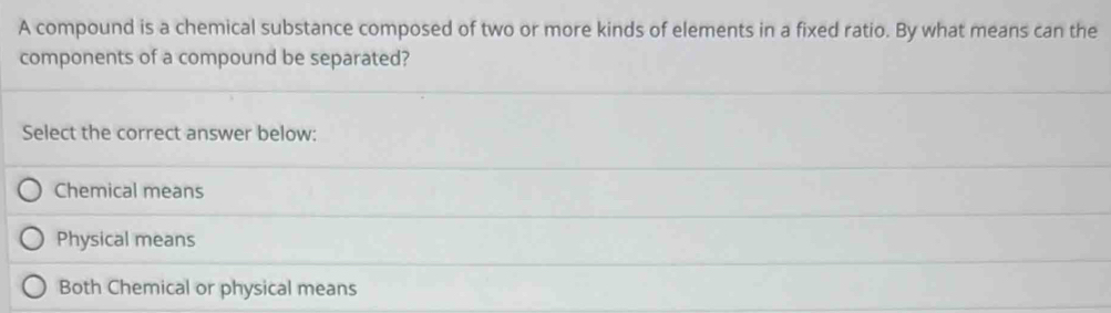 A compound is a chemical substance composed of two or more kinds of elements in a fixed ratio. By what means can the
components of a compound be separated?
Select the correct answer below:
Chemical means
Physical means
Both Chemical or physical means