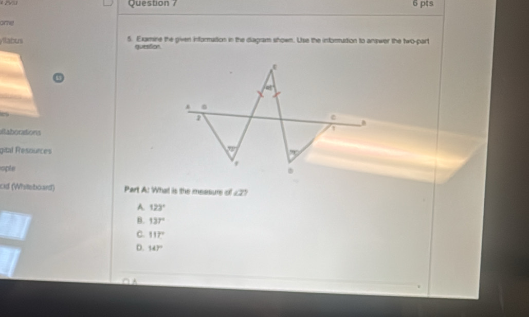 one
yllabus 5. Examine the given information in the diagram shoem. Use the informution to answer the two-part
question
ailaborations
gité Resources
ople 
cid (Whilleboard)  Part A: What is the measure of ∠ 2
A. 123°
B. 137°
C. 117°
D. 147°