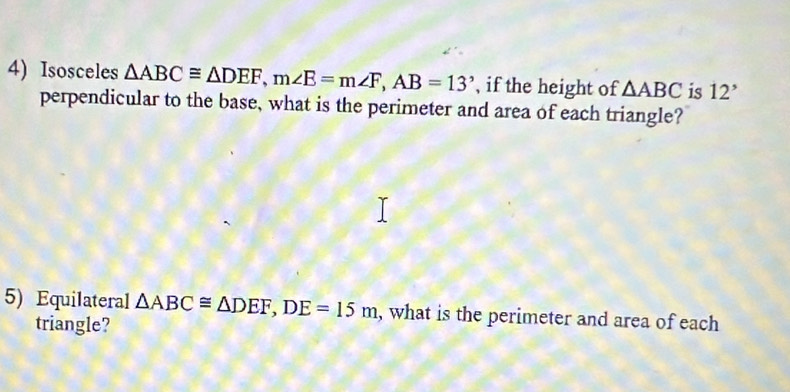 Isosceles △ ABC≌ △ DEF, m∠ E=m∠ F, AB=13° , if the height of △ ABC is 12'
perpendicular to the base, what is the perimeter and area of each triangle? 
5) Equilateral △ ABC≌ △ DEF, DE=15m , what is the perimeter and area of each 
triangle?