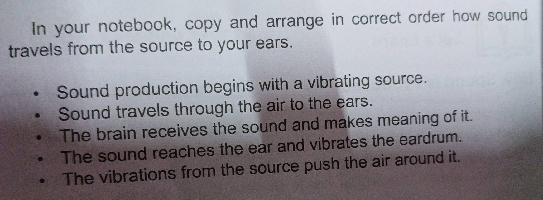 In your notebook, copy and arrange in correct order how sound 
travels from the source to your ears. 
Sound production begins with a vibrating source. 
Sound travels through the air to the ears. 
The brain receives the sound and makes meaning of it. 
The sound reaches the ear and vibrates the eardrum. 
The vibrations from the source push the air around it.