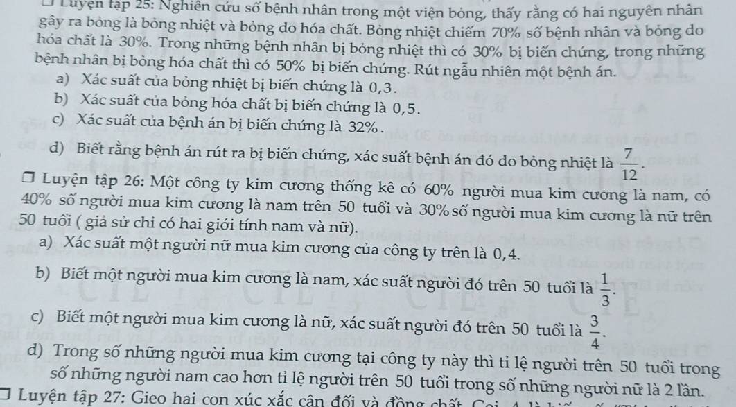 Luyện tạp 25: Nghiên cứu số bệnh nhân trong một viện bỏng, thấy rằng có hai nguyên nhân
gây ra bỏng là bỏng nhiệt và bỏng do hóa chất. Bỏng nhiệt chiếm 70% số bệnh nhân và bỏng do
hóa chất là 30%. Trong những bệnh nhân bị bóng nhiệt thì có 30% bị biến chứng, trong những
bệnh nhân bị bỏng hóa chất thì có 50% bị biến chứng. Rút ngẫu nhiên một bệnh án.
a) Xác suất của bỏng nhiệt bị biến chứng là 0,3.
b) Xác suất của bỏng hóa chất bị biến chứng là 0,5.
c) Xác suất của bệnh án bị biến chứng là 32% .
d) Biết rằng bệnh án rút ra bị biến chứng, xác suất bệnh án đó do bỏng nhiệt là  7/12 .
* Luyện tập 26: Một công ty kim cương thống kê có 60% người mua kim cương là nam, có
40% số người mua kim cương là nam trên 50 tuổi và 30% số người mua kim cương là nữ trên
50 tuổi ( giả sử chỉ có hai giới tính nam và nữ).
a) Xác suất một người nữ mua kim cương của công ty trên là 0,4.
b) Biết một người mua kim cương là nam, xác suất người đó trên 50 tuổi là  1/3 .
c) Biết một người mua kim cương là nữ, xác suất người đó trên 50 tuổi là  3/4 .
d) Trong số những người mua kim cương tại công ty này thì tỉ lệ người trên 50 tuổi trong
số những người nam cao hơn tỉ lệ người trên 50 tuổi trong số những người nữ là 2 lần.
O Luyện tập 27: Gieo hai con xúc xắc cân đối và đồng chất C