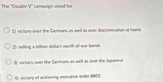 The "Double V^n campaign stood for
1) victory over the Germans as well as over discrimination at home
2) selling a billion dollars worth of war bonds
3) victory over the Germans as well as over the Japanese
4) victory of achieving executive order 8802