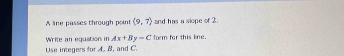 A line passes through point (9,7) and has a slope of 2. 
Write an equation in Ax+By=C form for this line. 
Use integers for A, B, and C.