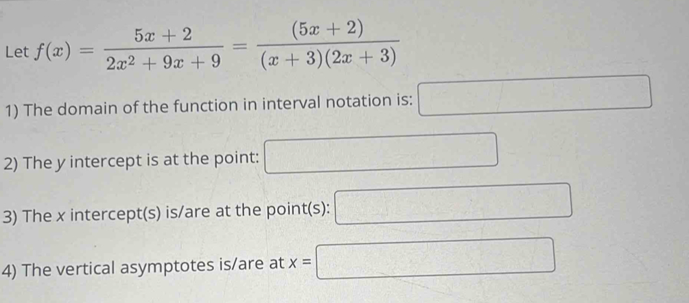 Let f(x)= (5x+2)/2x^2+9x+9 = ((5x+2))/(x+3)(2x+3) 
1) The domain of the function in interval notation is: □ 
2) The y intercept is at the point: □ 
3) The x intercept(s) is/are at the point(s): □ 
4) The vertical asymptotes is/are at x=□