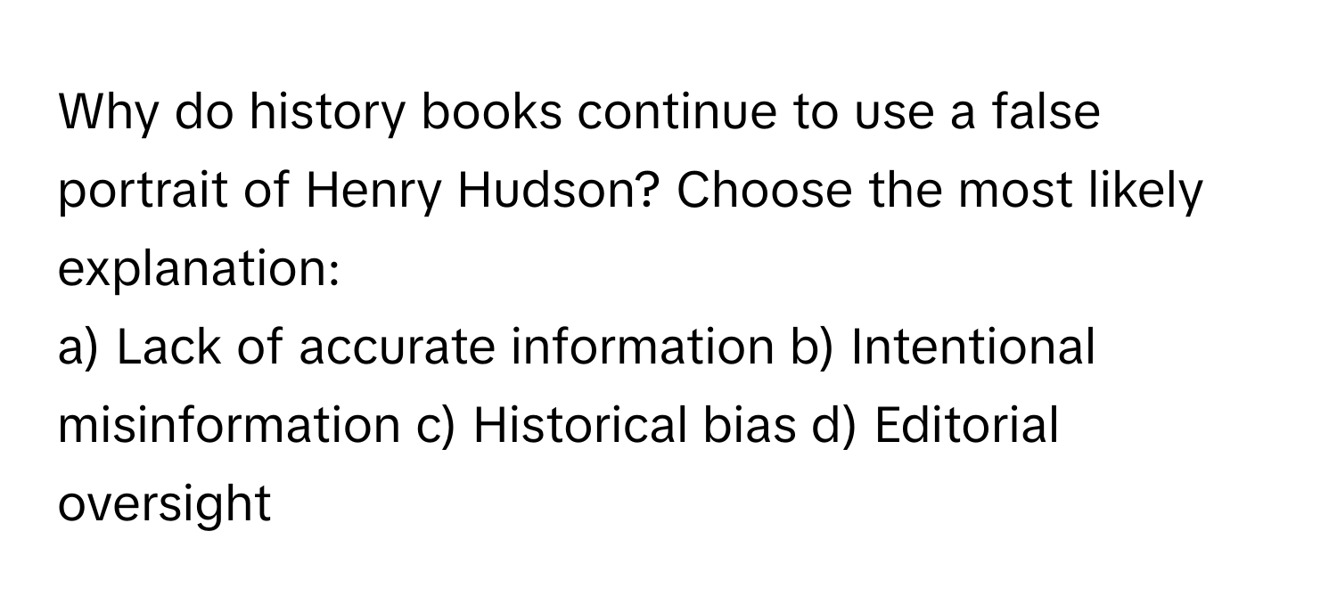 Why do history books continue to use a false portrait of Henry Hudson? Choose the most likely explanation:

a) Lack of accurate information b) Intentional misinformation c) Historical bias d) Editorial oversight