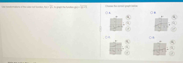 Use transformations of the cube root function. f(x)=sqrt[3](x) , to graph the function g(x)=sqrt[3](x+5). Choose the correct graph below.
A.
B.
C.
D.